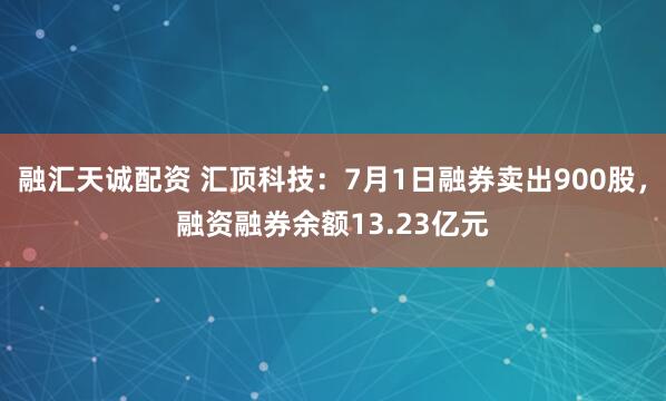 融汇天诚配资 汇顶科技：7月1日融券卖出900股，融资融券余额13.23亿元
