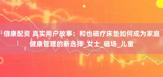 信康配资 真实用户故事：和也磁疗床垫如何成为家庭健康管理的新选择_女士_磁场_儿童