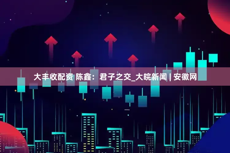 大丰收配资 陈鑫：君子之交_大皖新闻 | 安徽网