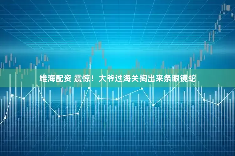 维海配资 震惊！大爷过海关掏出来条眼镜蛇