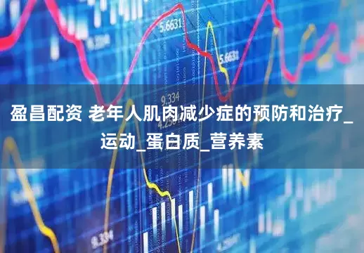 盈昌配资 老年人肌肉减少症的预防和治疗_运动_蛋白质_营养素