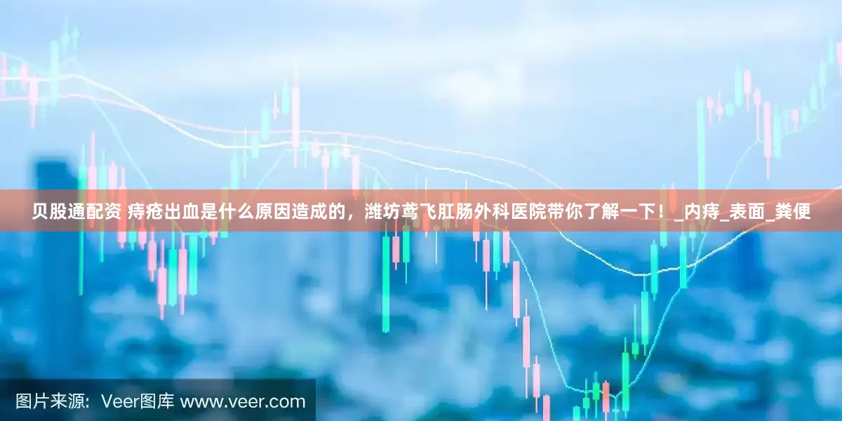 贝股通配资 痔疮出血是什么原因造成的，潍坊鸢飞肛肠外科医院带你了解一下！_内痔_表面_粪便