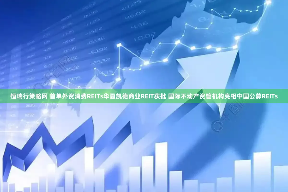 恒瑞行策略网 首单外资消费REITs华夏凯德商业REIT获批 国际不动产资管机构亮相中国公募REITs
