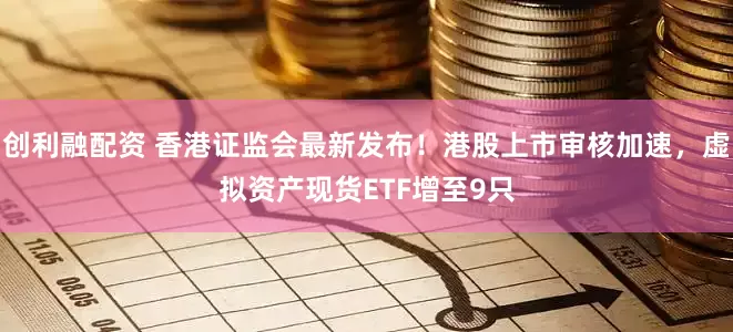 创利融配资 香港证监会最新发布！港股上市审核加速，虚拟资产现货ETF增至9只