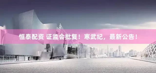 恒泰配资 证监会批复！寒武纪，最新公告！