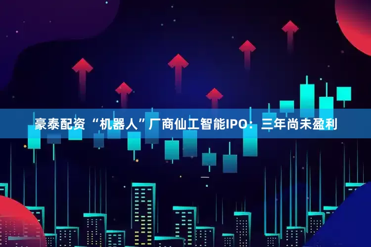 豪泰配资 “机器人”厂商仙工智能IPO：三年尚未盈利