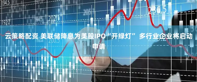 云策略配资 美联储降息为美股IPO“开绿灯” 多行业企业将启动申请