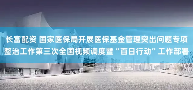 长富配资 国家医保局开展医保基金管理突出问题专项整治工作第三次全国视频调度暨“百日行动”工作部署