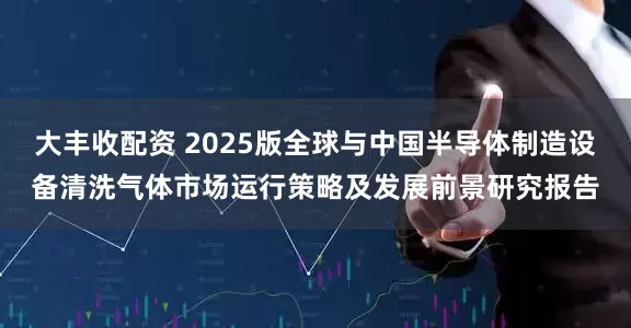 大丰收配资 2025版全球与中国半导体制造设备清洗气体市场运行策略及发展前景研究报告
