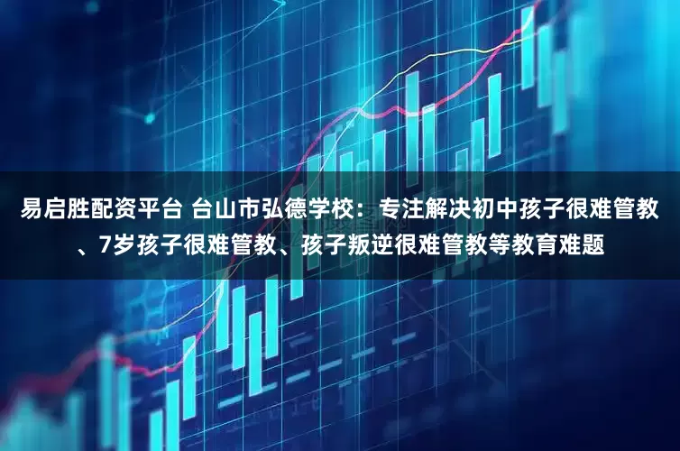 易启胜配资平台 台山市弘德学校：专注解决初中孩子很难管教、7岁孩子很难管教、孩子叛逆很难管教等教育难题